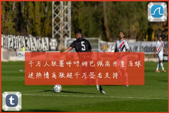 千万人联署呼吁姆巴佩离开皇马球迷热情高涨超千万签名支持