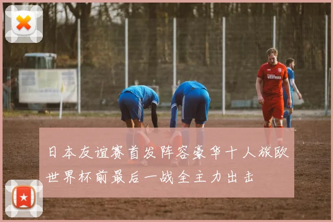日本友谊赛首发阵容豪华十人旅欧世界杯前最后一战全主力出击