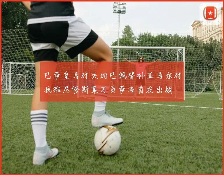 巴萨皇马对决姆巴佩替补亚马尔对抗维尼修斯莱万贡萨洛首发出战