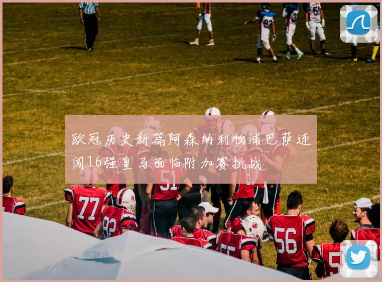 欧冠历史新篇阿森纳利物浦巴萨连闯16强皇马面临附加赛挑战