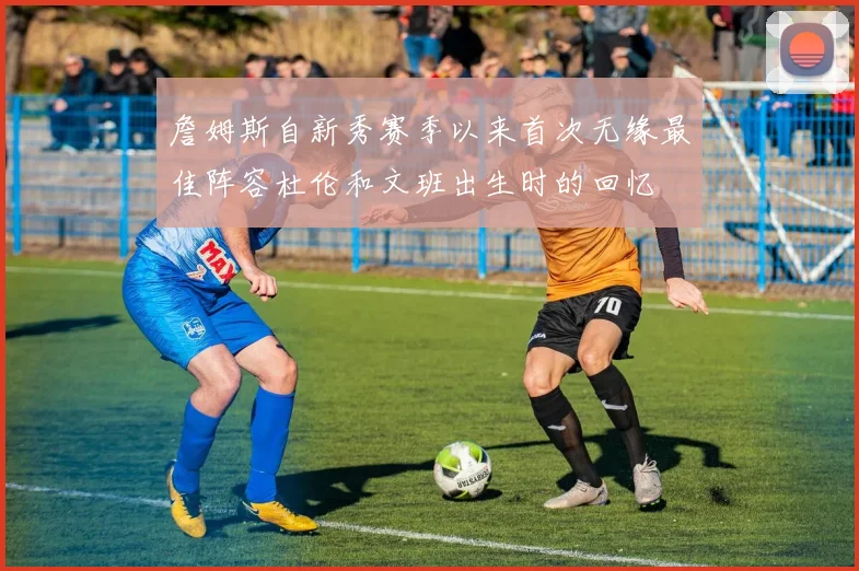 詹姆斯自新秀赛季以来首次无缘最佳阵容杜伦和文班出生时的回忆