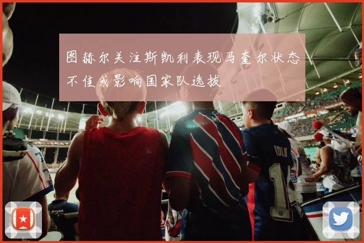图赫尔关注斯凯利表现马奎尔状态不佳或影响国家队选拔