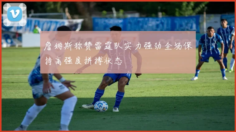 詹姆斯称赞雷霆队实力强劲全场保持高强度拼搏状态